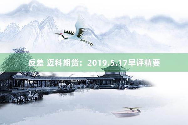 反差 迈科期货：2019.5.17早评精要