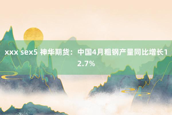 xxx sex5 神华期货：中国4月粗钢产量同比增长12.7%