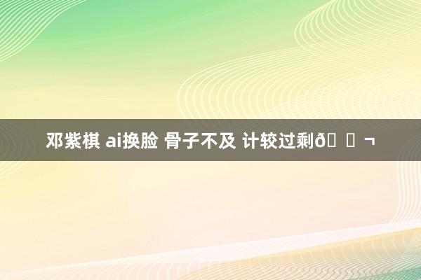 邓紫棋 ai换脸 骨子不及 计较过剩🎬