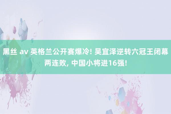 黑丝 av 英格兰公开赛爆冷! 吴宜泽逆转六冠王闭幕两连败, 中国小将进16强!