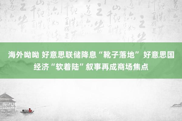 海外呦呦 好意思联储降息“靴子落地” 好意思国经济“软着陆”叙事再成商场焦点