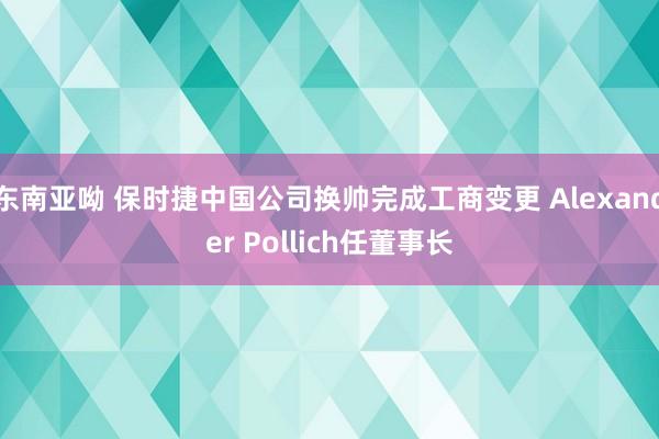 东南亚呦 保时捷中国公司换帅完成工商变更 Alexander Pollich任董事长