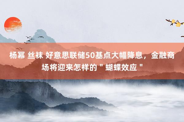 杨幂 丝袜 好意思联储50基点大幅降息，金融商场将迎来怎样的＂蝴蝶效应＂