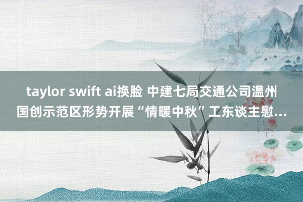 taylor swift ai换脸 中建七局交通公司温州国创示范区形势开展“情暖中秋”工东谈主慰...