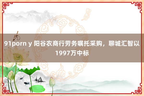 91porn y 阳谷农商行劳务嘱托采购，聊城汇智以1997万中标