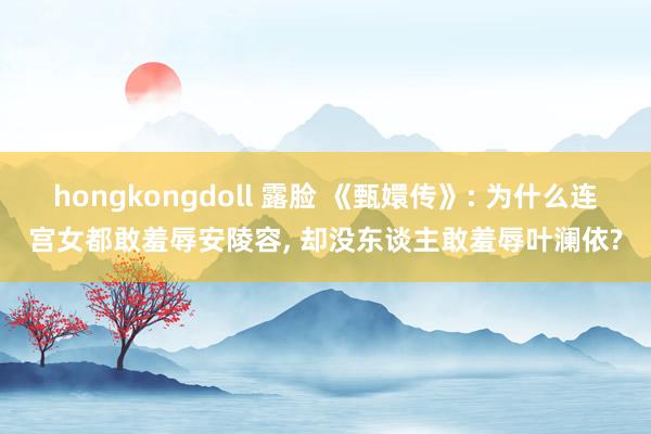 hongkongdoll 露脸 《甄嬛传》: 为什么连宫女都敢羞辱安陵容， 却没东谈主敢羞辱叶澜依?