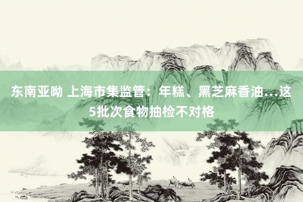 东南亚呦 上海市集监管：年糕、黑芝麻香油…这5批次食物抽检不对格