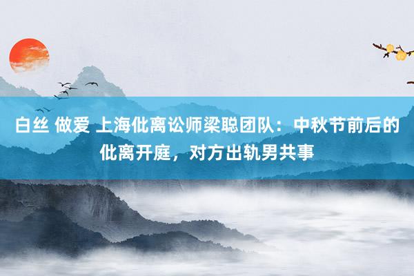 白丝 做爱 上海仳离讼师梁聪团队：中秋节前后的仳离开庭，对方出轨男共事