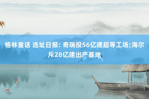 格林童话 选址日报: 奇瑞投56亿建超等工场;海尔斥28亿建出产基地