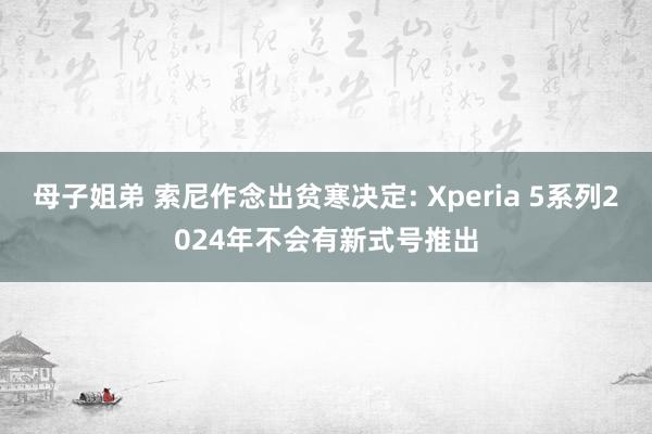 母子姐弟 索尼作念出贫寒决定: Xperia 5系列2024年不会有新式号推出