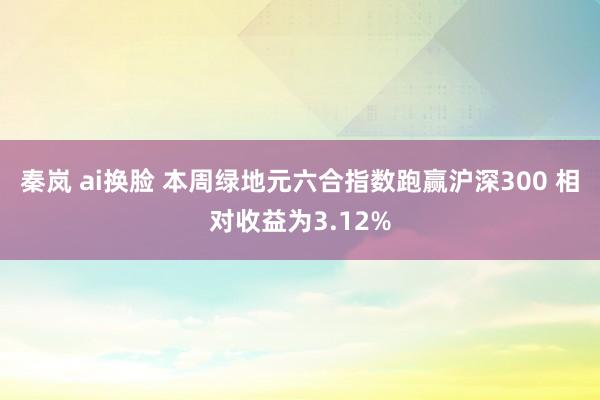 秦岚 ai换脸 本周绿地元六合指数跑赢沪深300 相对收益为3.12%