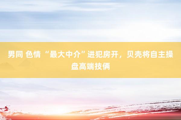 男同 色情 “最大中介”进犯房开，贝壳将自主操盘高端技俩