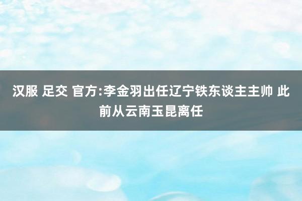 汉服 足交 官方:李金羽出任辽宁铁东谈主主帅 此前从云南玉昆离任