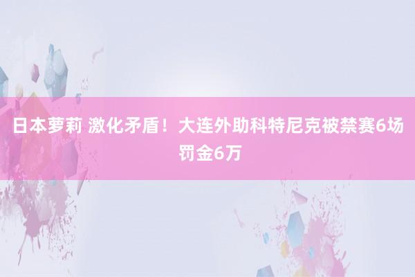 日本萝莉 激化矛盾！大连外助科特尼克被禁赛6场 罚金6万