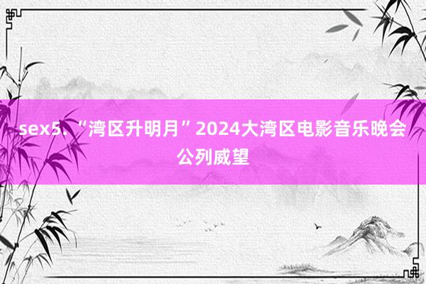 sex5. “湾区升明月”2024大湾区电影音乐晚会公列威望