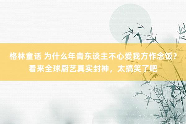 格林童话 为什么年青东谈主不心爱我方作念饭？看来全球厨艺真实封神，太搞笑了吧