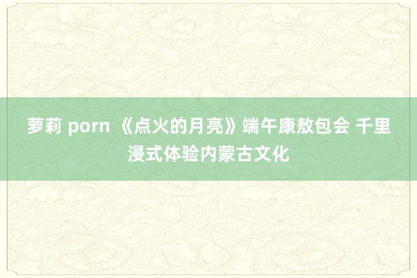 萝莉 porn 《点火的月亮》端午康敖包会 千里浸式体验内蒙古文化