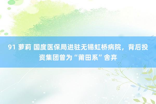 91 萝莉 国度医保局进驻无锡虹桥病院，背后投资集团曾为“莆田系”舍弃