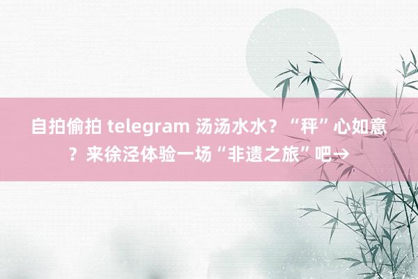 自拍偷拍 telegram 汤汤水水？“秤”心如意？来徐泾体验一场“非遗之旅”吧→