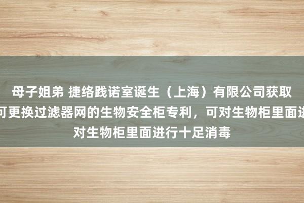 母子姐弟 捷络践诺室诞生（上海）有限公司获取一种低羞耻可更换过滤器网的生物安全柜专利，可对生物柜里面进行十足消毒