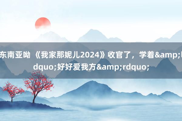 东南亚呦 《我家那妮儿2024》收官了，学着&ldquo;好好爱我方&rdquo;