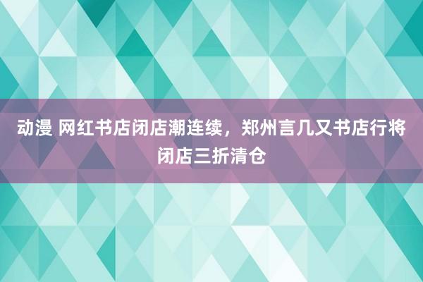 动漫 网红书店闭店潮连续，郑州言几又书店行将闭店三折清仓