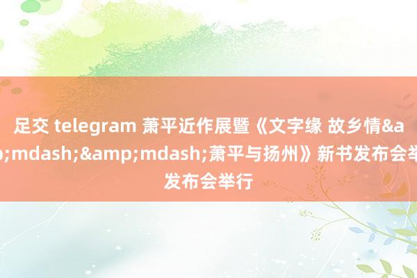 足交 telegram 萧平近作展暨《文字缘 故乡情&mdash;&mdash;萧平与扬州》新书发布会举行