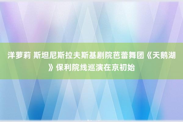 洋萝莉 斯坦尼斯拉夫斯基剧院芭蕾舞团《天鹅湖》保利院线巡演在京初始