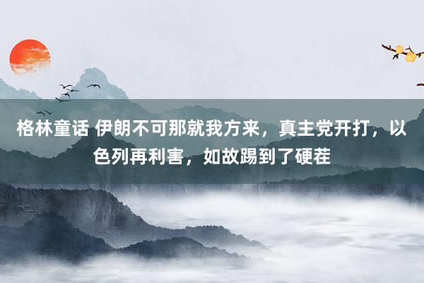 格林童话 伊朗不可那就我方来，真主党开打，以色列再利害，如故踢到了硬茬