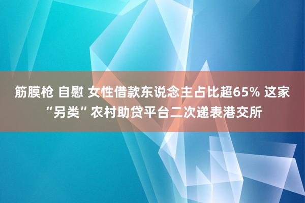 筋膜枪 自慰 女性借款东说念主占比超65% 这家“另类”农村助贷平台二次递表港交所