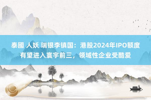 泰國 人妖 瑞银李镇国：港股2024年IPO额度有望进入寰宇前三，领域性企业受酷爱