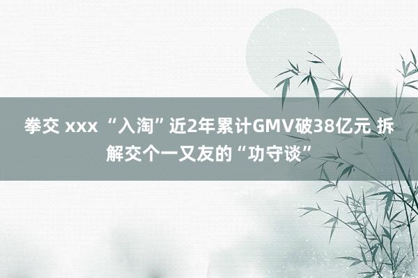 拳交 xxx “入淘”近2年累计GMV破38亿元 拆解交个一又友的“功守谈”