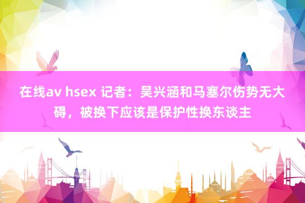 在线av hsex 记者：吴兴涵和马塞尔伤势无大碍，被换下应该是保护性换东谈主