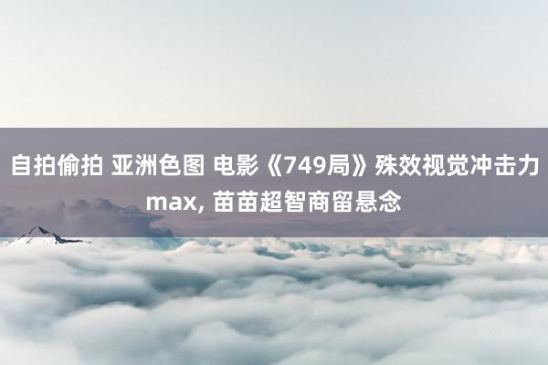 自拍偷拍 亚洲色图 电影《749局》殊效视觉冲击力max, 苗苗超智商留悬念