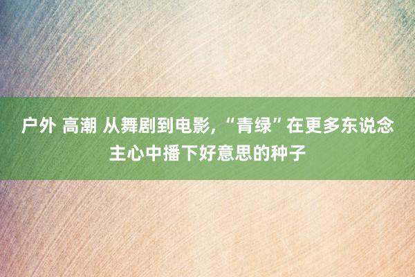 户外 高潮 从舞剧到电影， “青绿”在更多东说念主心中播下好意思的种子