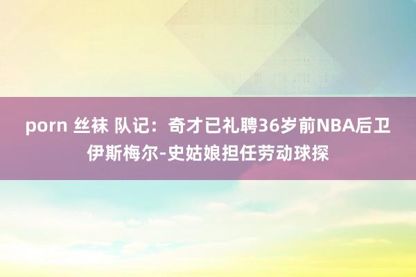 porn 丝袜 队记：奇才已礼聘36岁前NBA后卫伊斯梅尔-史姑娘担任劳动球探