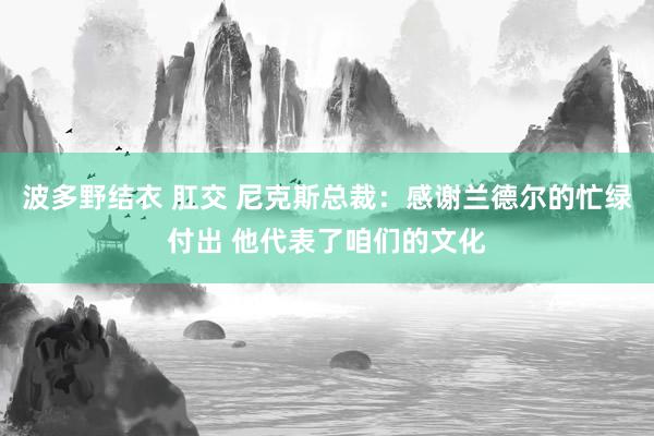 波多野结衣 肛交 尼克斯总裁：感谢兰德尔的忙绿付出 他代表了咱们的文化