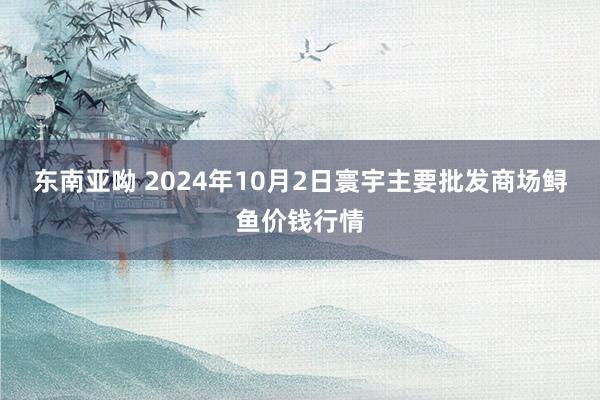 东南亚呦 2024年10月2日寰宇主要批发商场鲟鱼价钱行情