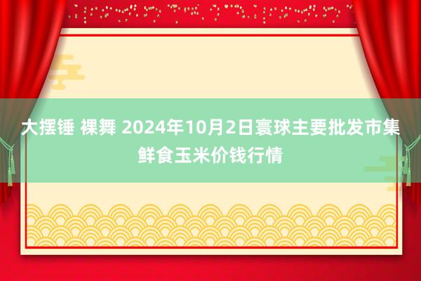 大摆锤 裸舞 2024年10月2日寰球主要批发市集鲜食玉米价钱行情