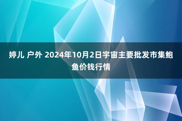 婷儿 户外 2024年10月2日宇宙主要批发市集鲍鱼价钱行情