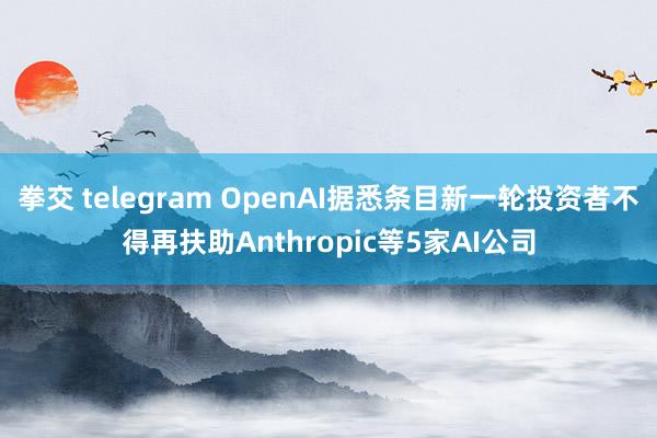 拳交 telegram OpenAI据悉条目新一轮投资者不得再扶助Anthropic等5家AI公司