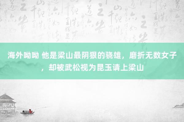 海外呦呦 他是梁山最阴狠的骁雄，磨折无数女子，却被武松视为昆玉请上梁山