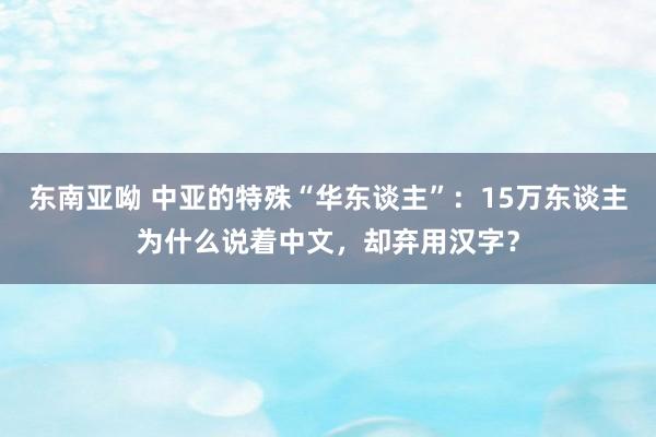 东南亚呦 中亚的特殊“华东谈主”：15万东谈主为什么说着中文，却弃用汉字？