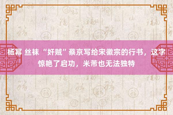 杨幂 丝袜 “奸贼”蔡京写给宋徽宗的行书，这字惊艳了启功，米芾也无法独特