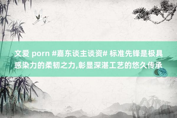 文爱 porn #嘉东谈主谈资# 标准先锋是极具感染力的柔韧之力，彰显深湛工艺的悠久传承