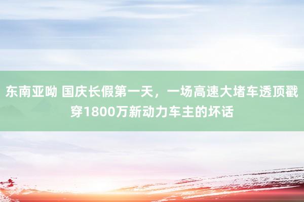 东南亚呦 国庆长假第一天，一场高速大堵车透顶戳穿1800万新动力车主的坏话