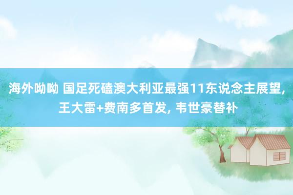 海外呦呦 国足死磕澳大利亚最强11东说念主展望， 王大雷+费南多首发， 韦世豪替补