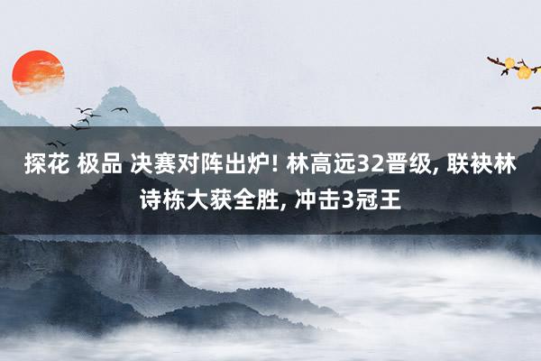 探花 极品 决赛对阵出炉! 林高远32晋级, 联袂林诗栋大获全胜, 冲击3冠王