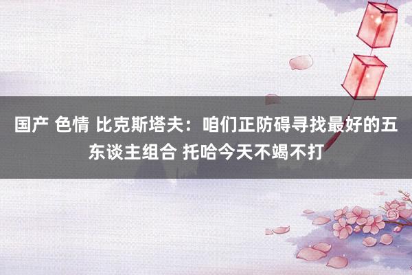 国产 色情 比克斯塔夫：咱们正防碍寻找最好的五东谈主组合 托哈今天不竭不打