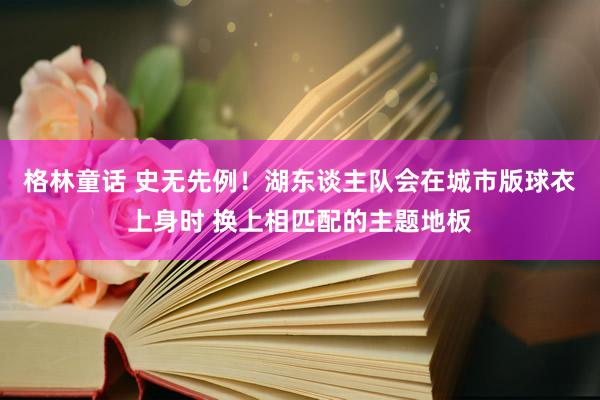 格林童话 史无先例！湖东谈主队会在城市版球衣上身时 换上相匹配的主题地板